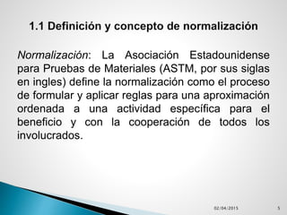 Normalización: La Asociación Estadounidense
para Pruebas de Materiales (ASTM, por sus siglas
en ingles) define la normalización como el proceso
de formular y aplicar reglas para una aproximación
ordenada a una actividad específica para el
beneficio y con la cooperación de todos los
involucrados.
02/04/2015 5
 