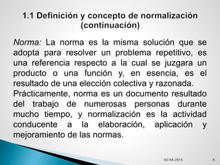 Norma: La norma es la misma solución que se
adopta para resolver un problema repetitivo, es
una referencia respecto a la cual se juzgara un
producto o una función y, en esencia, es el
resultado de una elección colectiva y razonada.
Prácticamente, norma es un documento resultado
del trabajo de numerosas personas durante
mucho tiempo, y normalización es la actividad
conducente a la elaboración, aplicación y
mejoramiento de las normas.
02/04/2015 6
 