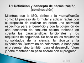Mientras que la ISO, define a la normalización
como: El proceso de formular y aplicar reglas con
el propósito de realizar en orden una actividad
específica para el beneficio y con la obtención de
una economía de conjunto óptimo teniendo en
cuenta las características funcionales y los
requisitos de seguridad. Se basa en los resultados
consolidados de la ciencia, la técnica y la
experiencia. Determina no solamente la base para
el presente, sino también para el desarrollo futuro
y debe mantener su paso acorde con el progreso.
02/04/2015 7
 