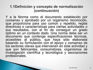 Y a la Norma como el documento establecido por
consenso y aprobado por un organismo reconocido,
que proporciona para uso común y repetido, reglas
directrices o características para ciertas actividades o
sus resultados, con el fin de conseguir un grado
óptimo en un contexto dado. Una norma debe ser un
documento que contenga especificaciones técnicas,
accesibles al público, que haya sido elaborada
basando su formulación con el apoyo y consenso de
los sectores claves que intervienen en esta actividad y
que son fabricantes, consumidores, organismos de
investigación científica y tecnológica y asociaciones
profesionales.
02/04/2015 8
 