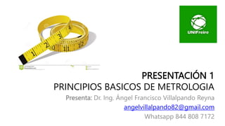 Presenta: Dr. Ing. Ángel Francisco Villalpando Reyna
angelvillalpando82@gmail.com
Whatsapp 844 808 7172
PRESENTACIÓN 1
PRINCIPIOS BASICOS DE METROLOGIA
 