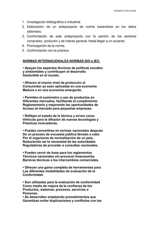 NORBERTO PEREZ JAVIER
1. Investigación bibliográfica e industrial.
2. Elaboración de un anteproyecto de norma basándose en los datos
obtenidos.
3. Confrontación de este anteproyecto con la opinión de los sectores
comprador, productor y de interés general; hasta llegar a un acuerdo.
4. Promulgación de la norma.
5. Confrontación con la práctica.
NORMAS INTERNACIONALES NORMAS ISO e IEC:
• Apoyan los aspectos técnicos de políticas sociales
y ambientales y contribuyen al desarrollo
Sostenible en el mundo.
• Ofrecen el mismo nivel de protección al
Consumidor ya sean aplicadas en una economía
Madura o en una economía emergente.
• Permiten el suministro y uso de productos en
Diferentes mercados, facilitando el cumplimiento
Reglamentario y mejorando las oportunidades de
Acceso al mercado para pequeñas empresas.
• Reflejan el estado de la técnica y sirven como
Vehículo para la difusión de nuevas tecnologías y
Prácticas innovadoras.
• Pueden convertirse en normas nacionales después
De un proceso de encuesta pública llevado a cabo
Por el organismo de normalización de un país,
Reduciendo así la necesidad de las autoridades
Reguladoras de proceder a consultas nacionales.
• Pueden servir de base para los reglamentos
Técnicos nacionales sin provocar innecesarias
Barreras técnicas a los intercambios comerciales.
• Ofrecen una gama completa de herramientas para
Las diferentes modalidades de evaluación de la
Conformidad.
• Son utilizadas para la evaluación de conformidad
Como medio de mejora de la confianza de los
Productos, sistemas, procesos, servicios o
Personas.
• Se desarrollan empleando procedimientos que
Garantizan evitar duplicaciones y conflictos con las
 
