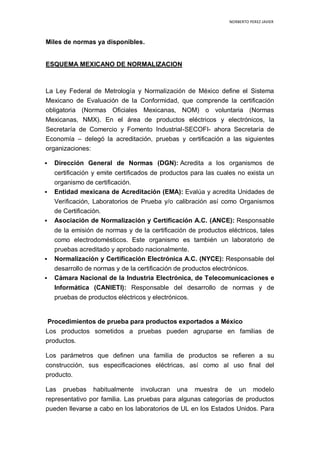 NORBERTO PEREZ JAVIER
Miles de normas ya disponibles.
ESQUEMA MEXICANO DE NORMALIZACION
La Ley Federal de Metrología y Normalización de México define el Sistema
Mexicano de Evaluación de la Conformidad, que comprende la certificación
obligatoria (Normas Oficiales Mexicanas, NOM) o voluntaria (Normas
Mexicanas, NMX). En el área de productos eléctricos y electrónicos, la
Secretaría de Comercio y Fomento Industrial-SECOFI- ahora Secretaría de
Economía – delegó la acreditación, pruebas y certificación a las siguientes
organizaciones:
 Dirección General de Normas (DGN): Acredita a los organismos de
certificación y emite certificados de productos para las cuales no exista un
organismo de certificación.
 Entidad mexicana de Acreditación (EMA): Evalúa y acredita Unidades de
Verificación, Laboratorios de Prueba y/o calibración así como Organismos
de Certificación.
 Asociación de Normalización y Certificación A.C. (ANCE): Responsable
de la emisión de normas y de la certificación de productos eléctricos, tales
como electrodomésticos. Este organismo es también un laboratorio de
pruebas acreditado y aprobado nacionalmente.
 Normalización y Certificación Electrónica A.C. (NYCE): Responsable del
desarrollo de normas y de la certificación de productos electrónicos.
 Cámara Nacional de la Industria Electrónica, de Telecomunicaciones e
Informática (CANIETI): Responsable del desarrollo de normas y de
pruebas de productos eléctricos y electrónicos.
Procedimientos de prueba para productos exportados a México
Los productos sometidos a pruebas pueden agruparse en familias de
productos.
Los parámetros que definen una familia de productos se refieren a su
construcción, sus especificaciones eléctricas, así como al uso final del
producto.
Las pruebas habitualmente involucran una muestra de un modelo
representativo por familia. Las pruebas para algunas categorías de productos
pueden llevarse a cabo en los laboratorios de UL en los Estados Unidos. Para
 