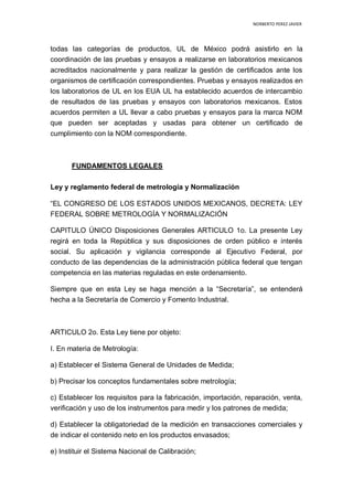 NORBERTO PEREZ JAVIER
todas las categorías de productos, UL de México podrá asistirlo en la
coordinación de las pruebas y ensayos a realizarse en laboratorios mexicanos
acreditados nacionalmente y para realizar la gestión de certificados ante los
organismos de certificación correspondientes. Pruebas y ensayos realizados en
los laboratorios de UL en los EUA UL ha establecido acuerdos de intercambio
de resultados de las pruebas y ensayos con laboratorios mexicanos. Estos
acuerdos permiten a UL llevar a cabo pruebas y ensayos para la marca NOM
que pueden ser aceptadas y usadas para obtener un certificado de
cumplimiento con la NOM correspondiente.
FUNDAMENTOS LEGALES
Ley y reglamento federal de metrología y Normalización
“EL CONGRESO DE LOS ESTADOS UNIDOS MEXICANOS, DECRETA: LEY
FEDERAL SOBRE METROLOGÍA Y NORMALIZACIÓN
CAPITULO ÚNICO Disposiciones Generales ARTICULO 1o. La presente Ley
regirá en toda la República y sus disposiciones de orden público e interés
social. Su aplicación y vigilancia corresponde al Ejecutivo Federal, por
conducto de las dependencias de la administración pública federal que tengan
competencia en las materias reguladas en este ordenamiento.
Siempre que en esta Ley se haga mención a la “Secretaría”, se entenderá
hecha a la Secretaría de Comercio y Fomento Industrial.
ARTICULO 2o. Esta Ley tiene por objeto:
I. En materia de Metrología:
a) Establecer el Sistema General de Unidades de Medida;
b) Precisar los conceptos fundamentales sobre metrología;
c) Establecer los requisitos para la fabricación, importación, reparación, venta,
verificación y uso de los instrumentos para medir y los patrones de medida;
d) Establecer la obligatoriedad de la medición en transacciones comerciales y
de indicar el contenido neto en los productos envasados;
e) Instituir el Sistema Nacional de Calibración;
 
