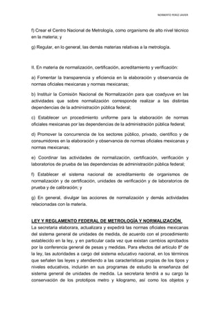 NORBERTO PEREZ JAVIER
f) Crear el Centro Nacional de Metrología, como organismo de alto nivel técnico
en la materia; y
g) Regular, en lo general, las demás materias relativas a la metrología.
II. En materia de normalización, certificación, acreditamiento y verificación:
a) Fomentar la transparencia y eficiencia en la elaboración y observancia de
normas oficiales mexicanas y normas mexicanas;
b) Instituir la Comisión Nacional de Normalización para que coadyuve en las
actividades que sobre normalización corresponde realizar a las distintas
dependencias de la administración pública federal;
c) Establecer un procedimiento uniforme para la elaboración de normas
oficiales mexicanas por las dependencias de la administración pública federal;
d) Promover la concurrencia de los sectores público, privado, científico y de
consumidores en la elaboración y observancia de normas oficiales mexicanas y
normas mexicanas;
e) Coordinar las actividades de normalización, certificación, verificación y
laboratorios de prueba de las dependencias de administración pública federal;
f) Establecer el sistema nacional de acreditamiento de organismos de
normalización y de certificación, unidades de verificación y de laboratorios de
prueba y de calibración; y
g) En general, divulgar las acciones de normalización y demás actividades
relacionadas con la materia.
LEY Y REGLAMENTO FEDERAL DE METROLOGÍA Y NORMALIZACIÓN.
La secretaria elaborara, actualizara y expedirá las normas oficiales mexicanas
del sistema general de unidades de medida, de acuerdo con el procedimiento
establecido en la ley, y en particular cada vez que existan cambios aprobados
por la conferencia general de pesas y medidas. Para efectos del artículo 8º de
la ley, las autoridades a cargo del sistema educativo nacional, en los términos
que señalen las leyes y atendiendo a las características propias de los tipos y
niveles educativos, incluirán en sus programas de estudio la enseñanza del
sistema general de unidades de medida. La secretaria tendrá a su cargo la
conservación de los prototipos metro y kilogramo, así como los objetos y
 