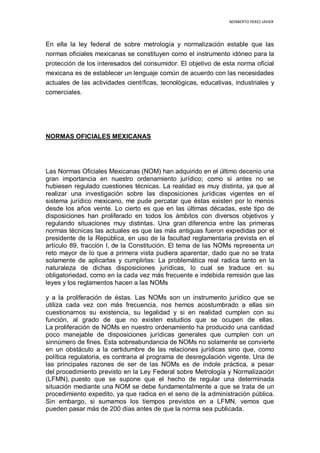 NORBERTO PEREZ JAVIER
En ella la ley federal de sobre metrología y normalización estable que las
normas oficiales mexicanas se constituyen como el instrumento idóneo para la
protección de los interesados del consumidor. El objetivo de esta norma oficial
mexicana es de establecer un lenguaje común de acuerdo con las necesidades
actuales de las actividades científicas, tecnológicas, educativas, industriales y
comerciales.
NORMAS OFICIALES MEXICANAS
Las Normas Oficiales Mexicanas (NOM) han adquirido en el último decenio una
gran importancia en nuestro ordenamiento jurídico; como si antes no se
hubiesen regulado cuestiones técnicas. La realidad es muy distinta, ya que al
realizar una investigación sobre las disposiciones jurídicas vigentes en el
sistema jurídico mexicano, me pude percatar que éstas existen por lo menos
desde los años veinte. Lo cierto es que en las últimas décadas, este tipo de
disposiciones han proliferado en todos los ámbitos con diversos objetivos y
regulando situaciones muy distintas. Una gran diferencia entre las primeras
normas técnicas las actuales es que las más antiguas fueron expedidas por el
presidente de la República, en uso de la facultad reglamentaria prevista en el
artículo 89, fracción I, de la Constitución. El tema de las NOMs representa un
reto mayor de lo que a primera vista pudiera aparentar, dado que no se trata
solamente de aplicarlas y cumplirlas: La problemática real radica tanto en la
naturaleza de dichas disposiciones jurídicas, lo cual se traduce en su
obligatoriedad, como en la cada vez más frecuente e indebida remisión que las
leyes y los reglamentos hacen a las NOMs
y a la proliferación de éstas. Las NOMs son un instrumento jurídico que se
utiliza cada vez con más frecuencia, nos hemos acostumbrado a ellas sin
cuestionarnos su existencia, su legalidad y si en realidad cumplen con su
función, al grado de que no existen estudios que se ocupen de ellas.
La proliferación de NOMs en nuestro ordenamiento ha producido una cantidad
poco manejable de disposiciones jurídicas generales que cumplen con un
sinnúmero de fines. Esta sobreabundancia de NOMs no solamente se convierte
en un obstáculo a la certidumbre de las relaciones jurídicas sino que, como
política regulatoria, es contraria al programa de desregulación vigente. Una de
las principales razones de ser de las NOMs es de índole práctica, a pesar
del procedimiento previsto en la Ley Federal sobre Metrología y Normalización
(LFMN), puesto que se supone que el hecho de regular una determinada
situación mediante una NOM se debe fundamentalmente a que se trata de un
procedimiento expedito, ya que radica en el seno de la administración pública.
Sin embargo, si sumamos los tiempos previstos en a LFMN, vemos que
pueden pasar más de 200 días antes de que la norma sea publicada.
 
