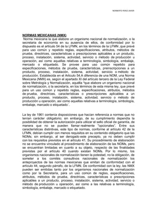 NORBERTO PEREZ JAVIER
NORMAS MEXICANAS (NMX)
Norma mexicana la que elabore un organismo nacional de normalización, o la
secretaria de economía en su ausencia de ellos, de conformidad por lo
dispuesto es el artículo 54 de la LFMN, en los términos de la LFMN ,que prevé
para uso común y repetido reglas, especificaciones, atributos, métodos de
prueba, directrices, características o prescripciones aplicables a un producto,
proceso, instalación, sistema, actividad, servicio o método de producción u
operación, así como aquellas relativas a terminología, simbología, embalaje,
mercado o etiquetado. Se provee para uso común repetido para
especificaciones, métodos de prueba, características, preinscripciones a un
producto, proceso, instalación, sistema, actividad, servicio o método de
producción. Establecida en el Articulo 54.A diferencia de una NOM, una Norma
Mexicana (NMX) es, según el apartado XI del artículo tercero de la Ley Federal
sobre Metrología y Normalización, aquélla ³que elabore un organismo nacional
de normalización, o la secretaría, en los términos de esta misma ley, que prevé
para un uso común y repetido reglas, especificaciones, atributos, métodos
de prueba, directrices, características o prescripciones aplicables a un
producto, proceso, instalación, sistema, actividad, servicio o método de
producción u operación, así como aquellas relativas a terminología, simbología,
embalaje, marcado o etiquetado´.
La ley de 1961 contenía disposiciones que hacían referencia a normas que no
tenían carácter obligatorio; sin embargo, de su cumplimiento dependía la
posibilidad de obtener la autorización para utilizar el sello oficial de garantía, de
manera que no se pueden llamar realmente "opcionales”. Entre sus
características distintivas, este tipo de normas, conforme al artículo 42 de la
LFMN, debían cumplir con menos requisitos en su contenido obligatorio que las
NOMs; sin embargo, al ser derogado este precepto, ya no deben cumplir
con los requisitos previstos en el artículo 41. Su procedimiento de elaboración
no se encuentra vinculado al procedimiento de elaboración de las NOMs, pero
se encuentran limitadas en cuanto a su objeto, respecto de las finalidades
previstas por el artículo 40 cuando existan NOMs. Por lo mismo, los
organismos nacionales de normalización tienen la potestad, no la obligación, de
someter a los comités consultivos nacionales de normalización los
anteproyectos de las normas mexicanas que emitan de conformidad con el
artículo 44, segundo párrafo, de la LFMN. De conformidad con la ley, las NMX
pueden ser emitidas tanto por los organismos nacionales de normalización
como por la Secretaría, para un uso común de reglas, especificaciones,
atributos, métodos de prueba, directrices, características o prescripciones
aplicables a un producto, proceso, instalación, sistema, actividad, servicio o
método de producción u operación, así como a las relativas a terminología,
simbología, embalaje, marcado o etiquetado.
 