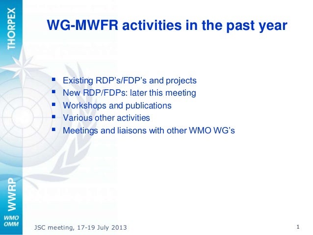 WWRP
JSC meeting, 17-19 July 2013 1
WG-MWFR activities in the past year
 Existing RDP’s/FDP’s and projects
 New RDP/FDPs: later this meeting
 Workshops and publications
 Various other activities
 Meetings and liaisons with other WMO WG’s
 