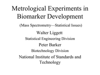 Metrological Experiments in Biomarker Development   (Mass Spectrometry—Statistical Issues) Walter Liggett  Statistical Engineering Division Peter Barker Biotechnology Division National Institute of Standards and Technology 