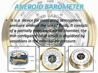 • It is a device for measuring atmospheric
pressure without the use of fluids. It consists
of a partially evacuated metal chamber, the
thin corrugated lid of which is displaced by
variations in the external air pressure.
 