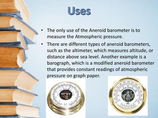 • The only use of the Aneroid barometer is to
measure the Atmospheric pressure.
• There are different types of aneroid barometers,
such as the altimeter, which measures altitude, or
distance above sea level. Another example is a
barograph, which is a modified aneroid barometer
that provides constant readings of atmospheric
pressure on graph paper.
 