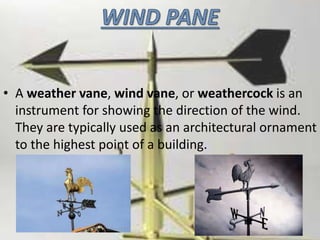 • A weather vane, wind vane, or weathercock is an
instrument for showing the direction of the wind.
They are typically used as an architectural ornament
to the highest point of a building.
 