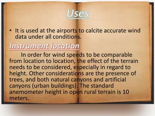 • It is used at the airports to calcite accurate wind
data under all conditions.
In order for wind speeds to be comparable
from location to location, the effect of the terrain
needs to be considered, especially in regard to
height. Other considerations are the presence of
trees, and both natural canyons and artificial
canyons (urban buildings). The standard
anemometer height in open rural terrain is 10
meters.
 