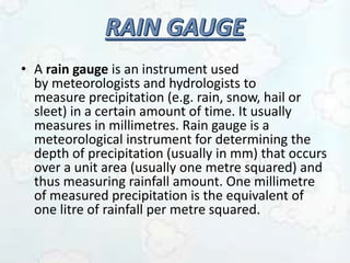 • A rain gauge is an instrument used
by meteorologists and hydrologists to
measure precipitation (e.g. rain, snow, hail or
sleet) in a certain amount of time. It usually
measures in millimetres. Rain gauge is a
meteorological instrument for determining the
depth of precipitation (usually in mm) that occurs
over a unit area (usually one metre squared) and
thus measuring rainfall amount. One millimetre
of measured precipitation is the equivalent of
one litre of rainfall per metre squared.
 