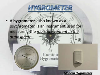 • A hygrometer, also known as a
psychrometer, is an instrument used for
measuring the moisture content in the
atmosphere.
Modern Hygrometer
 