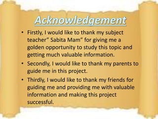 • Firstly, I would like to thank my subject
teacher” Sabita Mam” for giving me a
golden opportunity to study this topic and
getting much valuable information.
• Secondly, I would like to thank my parents to
guide me in this project.
• Thirdly, I would like to thank my friends for
guiding me and providing me with valuable
information and making this project
successful.
 