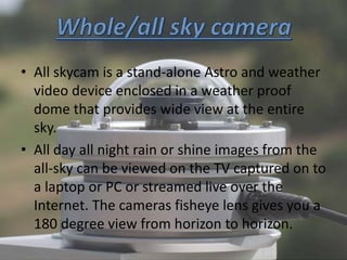 • All skycam is a stand-alone Astro and weather
video device enclosed in a weather proof
dome that provides wide view at the entire
sky.
• All day all night rain or shine images from the
all-sky can be viewed on the TV captured on to
a laptop or PC or streamed live over the
Internet. The cameras fisheye lens gives you a
180 degree view from horizon to horizon.
 