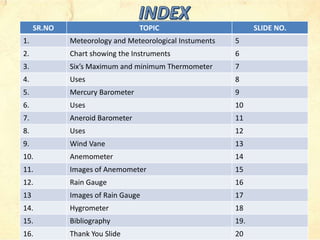 SR.NO TOPIC SLIDE NO.
1. Meteorology and Meteorological Instuments 5
2. Chart showing the Instruments 6
3. Six’s Maximum and minimum Thermometer 7
4. Uses 8
5. Mercury Barometer 9
6. Uses 10
7. Aneroid Barometer 11
8. Uses 12
9. Wind Vane 13
10. Anemometer 14
11. Images of Anemometer 15
12. Rain Gauge 16
13 Images of Rain Gauge 17
14. Hygrometer 18
15. Bibliography 19.
16. Thank You Slide 20
 