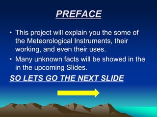 PREFACE
• This project will explain you the some of
the Meteorological Instruments, their
working, and even their uses.
• Many unknown facts will be showed in the
in the upcoming Slides.
SO LETS GO THE NEXT SLIDE
 