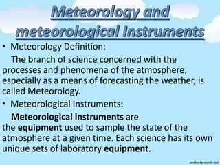 • Meteorology Definition:
The branch of science concerned with the
processes and phenomena of the atmosphere,
especially as a means of forecasting the weather, is
called Meteorology.
• Meteorological Instruments:
Meteorological instruments are
the equipment used to sample the state of the
atmosphere at a given time. Each science has its own
unique sets of laboratory equipment.
 