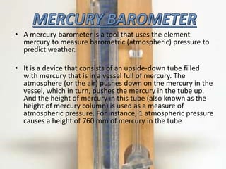 • A mercury barometer is a tool that uses the element
mercury to measure barometric (atmospheric) pressure to
predict weather.
• It is a device that consists of an upside-down tube filled
with mercury that is in a vessel full of mercury. The
atmosphere (or the air) pushes down on the mercury in the
vessel, which in turn, pushes the mercury in the tube up.
And the height of mercury in this tube (also known as the
height of mercury column) is used as a measure of
atmospheric pressure. For instance, 1 atmospheric pressure
causes a height of 760 mm of mercury in the tube
 