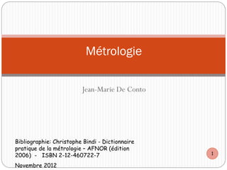 Jean-Marie De Conto
Métrologie
Bibliographie: Christophe Bindi - Dictionnaire
pratique de la métrologie – AFNOR (édition
2006) - ISBN 2-12-460722-7
Novembre 2012
1
 