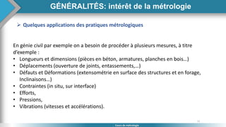 11
Cours de métrologie
GÉNÉRALITÉS: intérêt de la métrologie
 Quelques applications des pratiques métrologiques
En génie civil par exemple on a besoin de procéder à plusieurs mesures, à titre
d’exemple :
• Longueurs et dimensions (pièces en béton, armatures, planches en bois…)
• Déplacements (ouverture de joints, entassements,…)
• Défauts et Déformations (extensométrie en surface des structures et en forage,
Inclinaisons…)
• Contraintes (in situ, sur interface)
• Efforts,
• Pressions,
• Vibrations (vitesses et accélérations).
 