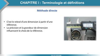 13
Cours de métrologie
Méthode directe
• C’est le relevé d’une dimension à partir d’une
référence.
• La précision et la grandeur de dimension
influencent le choix de la référence.
CHAPITRE I : Terminologie et définitions
 