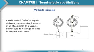 14
Cours de métrologie
Méthode indirecte
• C’est le relevé à l’aide d’un capteur
de l’écart entre une pièce à mesurer
et un étalon (pièce de référence).
• Pour ce type de mesurage on utilise
le comparateur à cadran.
CHAPITRE I : Terminologie et définitions
 