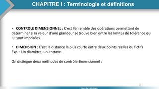 17
Cours de métrologie
• CONTROLE DIMENSIONNEL : C’est l’ensemble des opérations permettant de
déterminer si la valeur d’une grandeur se trouve bien entre les limites de tolérance qui
lui sont imposées.
• DIMENSION : C’est la distance la plus courte entre deux points réelles ou fictifs
Exp. : Un diamètre, un entraxe.
On distingue deux méthodes de contrôle dimensionnel :
CHAPITRE I : Terminologie et définitions
 