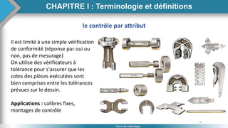 18
Cours de métrologie
Il est limité à une simple vérification
de conformité (réponse par oui ou
non, pas de mesurage)
On utilise des vérificateurs à
tolérance pour s'assurer que les
cotes des pièces exécutées sont
bien comprises entre les tolérances
prévues sur le dessin.
Applications : calibres fixes,
montages de contrôle
le contrôle par attribut
CHAPITRE I : Terminologie et définitions
 