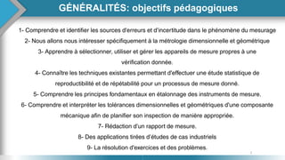 2
GÉNÉRALITÉS: objectifs pédagogiques
1- Comprendre et identifier les sources d'erreurs et d’incertitude dans le phénomène du mesurage
2- Nous allons nous intéresser spécifiquement à la métrologie dimensionnelle et géométrique
3- Apprendre à sélectionner, utiliser et gérer les appareils de mesure propres à une
vérification donnée.
4- Connaître les techniques existantes permettant d'effectuer une étude statistique de
reproductibilité et de répétabilité pour un processus de mesure donné.
5- Comprendre les principes fondamentaux en étalonnage des instruments de mesure.
6- Comprendre et interpréter les tolérances dimensionnelles et géométriques d'une composante
mécanique afin de planifier son inspection de manière appropriée.
7- Rédaction d’un rapport de mesure.
8- Des applications tirées d’études de cas industriels
9- La résolution d'exercices et des problèmes.
 