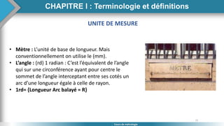 21
Cours de métrologie
UNITE DE MESURE
• Mètre : L’unité de base de longueur. Mais
conventionnellement on utilise le (mm).
• L’angle : (rd) 1 radian : C’est l’équivalent de l’angle
qui sur une circonférence ayant pour centre le
sommet de l’angle interceptant entre ses cotés un
arc d’une longueur égale à celle de rayon.
• 1rd= {Longueur Arc balayé = R}
CHAPITRE I : Terminologie et définitions
 