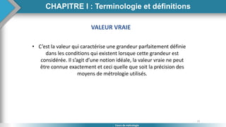 22
Cours de métrologie
VALEUR VRAIE
• C’est la valeur qui caractérise une grandeur parfaitement définie
dans les conditions qui existent lorsque cette grandeur est
considérée. Il s’agit d’une notion idéale, la valeur vraie ne peut
être connue exactement et ceci quelle que soit la précision des
moyens de métrologie utilisés.
CHAPITRE I : Terminologie et définitions
 