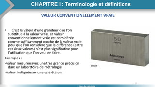 23
Cours de métrologie
VALEUR CONVENTIONELLEMENT VRAIE
• C’est la valeur d’une grandeur que l’on
substitue à la valeur vraie. La valeur
conventionnellement vraie est considérée
comme suffisamment proche de la valeur vraie
pour que l’on considère que la différence (entre
ces deux valeurs) n’est plus significative pour
l’utilisation que l’on veut en faire.
Exemples :
-valeur mesurée avec une très grande précision
dans un laboratoire de métrologie.
-valeur indiquée sur une cale étalon.
CHAPITRE I : Terminologie et définitions
 