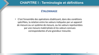 24
Cours de métrologie
ÉTALONNAGE
• C’est l’ensemble des opérations établissant, dans des conditions
spécifiées, la relation entre les valeurs indiquées par un appareil
de mesure ou un système de mesure, ou les valeurs représentées
par une mesure matérialisée et les valeurs connues
correspondantes d’une grandeur mesurée.
CHAPITRE I : Terminologie et définitions
 