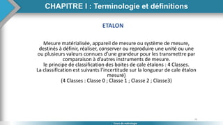 26
Cours de métrologie
ETALON
Mesure matérialisée, appareil de mesure ou système de mesure,
destinés à définir, réaliser, conserver ou reproduire une unité ou une
ou plusieurs valeurs connues d’une grandeur pour les transmettre par
comparaison à d’autres instruments de mesure.
le principe de classification des boites de cale étalons : 4 Classes.
La classification est suivants l’incertitude sur la longueur de cale étalon
mesuré)
(4 Classes : Classe 0 ; Classe 1 ; Classe 2 ; Classe3)
CHAPITRE I : Terminologie et définitions
 