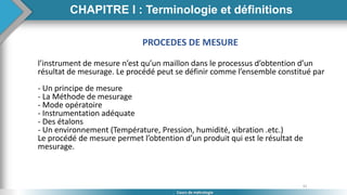 31
Cours de métrologie
PROCEDES DE MESURE
l’instrument de mesure n’est qu’un maillon dans le processus d’obtention d’un
résultat de mesurage. Le procédé peut se définir comme l’ensemble constitué par
- Un principe de mesure
- La Méthode de mesurage
- Mode opératoire
- Instrumentation adéquate
- Des étalons
- Un environnement (Température, Pression, humidité, vibration .etc.)
Le procédé de mesure permet l’obtention d’un produit qui est le résultat de
mesurage.
CHAPITRE I : Terminologie et définitions
 