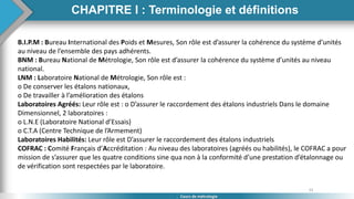 33
Cours de métrologie
B.I.P.M : Bureau International des Poids et Mesures, Son rôle est d’assurer la cohérence du système d’unités
au niveau de l’ensemble des pays adhérents.
BNM : Bureau National de Métrologie, Son rôle est d’assurer la cohérence du système d’unités au niveau
national.
LNM : Laboratoire National de Métrologie, Son rôle est :
o De conserver les étalons nationaux,
o De travailler à l’amélioration des étalons
Laboratoires Agréés: Leur rôle est : o D’assurer le raccordement des étalons industriels Dans le domaine
Dimensionnel, 2 laboratoires :
o L.N.E (Laboratoire National d’Essais)
o C.T.A (Centre Technique de l’Armement)
Laboratoires Habilités: Leur rôle est D’assurer le raccordement des étalons industriels
COFRAC : Comité Français d’Accréditation : Au niveau des laboratoires (agréés ou habilités), le COFRAC a pour
mission de s’assurer que les quatre conditions sine qua non à la conformité d’une prestation d’étalonnage ou
de vérification sont respectées par le laboratoire.
CHAPITRE I : Terminologie et définitions
 