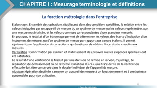 34
Cours de métrologie
CHAPITRE I : Mesurage terminologie et définitions
La fonction métrologie dans l’entreprise
Etalonnage : Ensemble des opérations établissant, dans des conditions spécifiées, la relation entre les
valeurs indiquées par un appareil de mesure ou un système de mesure ou les valeurs représentées par
une mesure matérialisée, et les valeurs connues correspondantes d’une grandeur mesurée.
En pratique, le résultat d’un étalonnage permet de déterminer les valeurs des écarts d’indication d’un
instrument de mesure, ou d’un système de mesure par rapport aux valeurs étalons. II permet
également, par l’application de corrections systématiques de réduire l’incertitude associée aux
mesures.
Vérification : Confirmation par examen et établissement des preuves que les exigences spécifiées ont
été satisfaites.
Le résultat d’une vérification se traduit par une décision de remise en service, d’ajustage, de
réparation, de déclassement ou de réforme. Dans tous les cas, une trace écrite de la vérification
effectuée doit être conservée dans le dossier individuel de l’appareil de mesure.
Ajustage: Opération destinée à amener un appareil de mesure à un fonctionnement et à une justesse
convenables pour son utilisation.
 