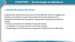 35
Cours de métrologie
CHAPITRE I : Terminologie et définitions
 Gestion des moyens de mesure
La gestion des moyens de mesure couvre l’ensemble des actions à engager pour
constituer et entretenir le parc d’instruments de mesure nécessaire à la
satisfaction des besoins de l’entreprise. Cette gestion nécessite de prendre en
compte
—l’analyse du besoin et le choix des moyens de mesure,
— la réception, la mise en service et le suivi des moyens,
— l’étalonnage ou la vérification des moyens et les décisions qui en découlent
 