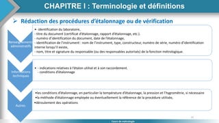 37
Cours de métrologie
CHAPITRE I : Terminologie et définitions
 Rédaction des procédures d’étalonnage ou de vérification
Renseignements
administratifs
•- identification du laboratoire,
- titre du document (certificat d’étalonnage, rapport d’étalonnage, etc.).
- numéro d’identification du document, date de l’étalonnage,
- identification de l’instrument : nom de l’instrument, type, constructeur, numéro de série, numéro d’identification
interne lorsqu’il existe,
- nom, titre et signature du responsable (ou des responsables autorisés) de la fonction métrologique.
Informations
techniques
• - indications relatives à l’étalon utilisé et à son raccordement.
- conditions d’étalonnage
Autres
•les conditions d’étalonnage, en particulier la température d’étalonnage, la pression et l’hygrométrie, si nécessaire
•la méthode d’étalonnage employée ou éventuellement la référence de la procédure utilisée,
•déroulement des opérations
 