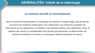4
GÉNÉRALITÉS: intérêt de la métrologie
Cours de métrologie
La mesure accroît la connaissance
Dans la recherche fondamentale, la métrologie est présente à chaque étape, elle permet de
concevoir les conditions d'observation d'un phénomène, de construire et qualifier les
instruments de son observation, et d'établir si les résultats obtenus sont significatifs. Ainsi, la
datation des roches, la caractérisation des champs gravitationnels, la détermination de
certaines constantes en chimie ou en physique relèvent d'activités de mesure.
 