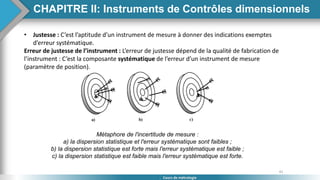41
Cours de métrologie
• Justesse : C’est l’aptitude d’un instrument de mesure à donner des indications exemptes
d’erreur systématique.
Erreur de justesse de l’instrument : L’erreur de justesse dépend de la qualité de fabrication de
l’instrument : C’est la composante systématique de l’erreur d’un instrument de mesure
(paramètre de position).
Métaphore de l'incertitude de mesure :
a) la dispersion statistique et l'erreur systématique sont faibles ;
b) la dispersion statistique est forte mais l'erreur systématique est faible ;
c) la dispersion statistique est faible mais l'erreur systématique est forte.
CHAPITRE II: Instruments de Contrôles dimensionnels
 
