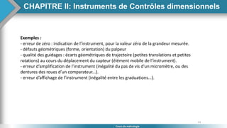 43
Cours de métrologie
Exemples :
- erreur de zéro : indication de l’instrument, pour la valeur zéro de la grandeur mesurée.
- défauts géométriques (forme, orientation) du palpeur
- qualité des guidages : écarts géométriques de trajectoire (petites translations et petites
rotations) au cours du déplacement du capteur (élément mobile de l’instrument).
- erreur d’amplification de l’instrument (inégalité du pas de vis d’un micromètre, ou des
dentures des roues d’un comparateur...).
- erreur d’affichage de l’instrument (inégalité entre les graduations...).
CHAPITRE II: Instruments de Contrôles dimensionnels
 