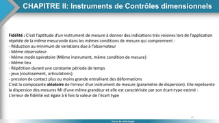45
Cours de métrologie
Fidélité : C’est l’aptitude d’un instrument de mesure à donner des indications très voisines lors de l’application
répétée de la même mesurande dans les mêmes conditions de mesure qui comprennent :
- Réduction au minimum de variations due à l’observateur
- Même observateur
- Même mode opératoire (Même instrument, même condition de mesure)
- Même lieu
- Répétition durant une constante période de temps
- jeux (coulissement, articulations)
- pression de contact plus ou moins grande entraînant des déformations
C’est la composante aléatoire de l’erreur d’un instrument de mesure (paramètre de dispersion). Elle représente
la dispersion des mesures Mi d'une même grandeur et elle est caractérisée par son écart-type estimé :
L'erreur de fidélité est égale à 6 fois la valeur de l'écart type
CHAPITRE II: Instruments de Contrôles dimensionnels
 