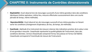 47
Cours de métrologie
• Répétabilité : Ecart observé lors de mesurages successifs d’une même grandeur dans des conditions
identiques (même opérateur, même lieu, mesures effectuées successivement dans une courte
période de temps, même méthode).
• Reproductibilité : Ecart observé lors de mesurages successifs d’une même grandeur en faisant
varier les conditions (changement d’opérateur, de lieu, de temps, de méthode).
• Exactitude : Aptitude d’un instrument de mesure à donner des indications proches de la valeur vraie
d’une grandeur mesurée. L’exactitude représente la qualité globale de l’instrument, dans des
conditions données. L’erreur d’exactitude comprend l’erreur de justesse et l’erreur de fidélité.
L’exactitude correspond à l’incertitude de mesure de l’instrument.
CHAPITRE II: Instruments de Contrôles dimensionnels
 