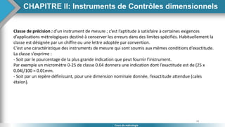 48
Cours de métrologie
Classe de précision : d’un instrument de mesure ; c’est l’aptitude à satisfaire à certaines exigences
d’applications métrologiques destiné à conserver les erreurs dans des limites spécifiés. Habituellement la
classe est désignée par un chiffre ou une lettre adoptée par convention.
C’est une caractéristique des instruments de mesure qui sont soumis aux mêmes conditions d’exactitude.
La classe s’exprime :
- Soit par le pourcentage de la plus grande indication que peut fournir l’instrument.
Par exemple un micromètre 0-25 de classe 0.04 donnera une indication dont l’exactitude est de (25 x
0.04)/100 = 0.01mm.
- Soit par un repère définissant, pour une dimension nominale donnée, l’exactitude attendue (cales
étalon).
CHAPITRE II: Instruments de Contrôles dimensionnels
 