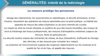 5
Cours de métrologie
La mesure protège les personnes
•dosage des médicaments, les rayonnements en radiothérapie, la sécurité alimentaire, et bien
d’autres, nécessitent des opérations de mesure essentielles pour la santé publique. La fiabilité des
appareils de mesure des salles d'opération ou de soins intensifs est cruciale.
•Le respect du droit du travail nécessite un système de suivi des heures travaillées, des niveaux de
bruit et d'éclairage des locaux professionnels, des mesures d'atmosphères ambiantes (vapeurs de
mercure, fibres et particules),etc.
•La sécurité routière impose des contraintes de vitesse, de taux d'alcoolémie, d'efficacité du freinage
des véhicules, et des mesures pour constater leur respect.
•La protection de l'environnement suppose des exigences réglementaires sur les nuisances et la
qualité de l'air et de l'eau, et appelle des mesures.
GÉNÉRALITÉS: intérêt de la métrologie
 