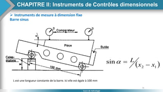 56
Cours de métrologie
 Instruments de mesure à dimension fixe
Barre sinus
 
1
2
sin
x
x
L



L est une longueur constante de la barre. Ici elle est égale à 100 mm
CHAPITRE II: Instruments de Contrôles dimensionnels
 